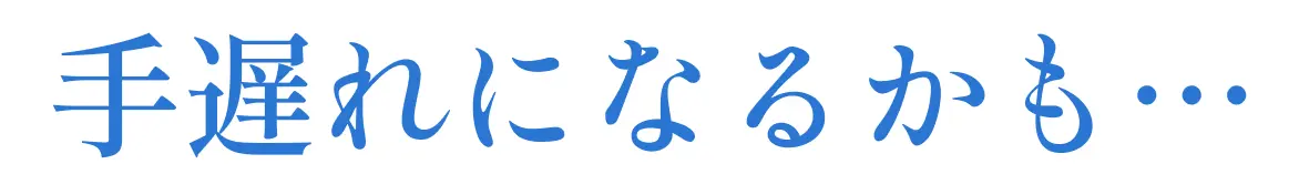 手遅れになるかも…
